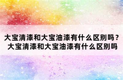 大宝清漆和大宝油漆有什么区别吗？ 大宝清漆和大宝油漆有什么区别吗